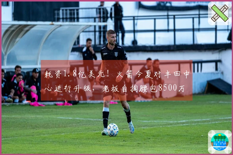 耗资1.8亿美元！火箭今夏对丰田中心进行升级，老板自掏腰包8500万