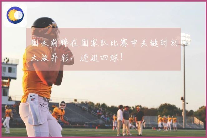国米前锋在国家队比赛中关键时刻大放异彩，连进四球！