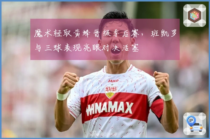 魔术轻取黄蜂晋级季后赛，班凯罗与三球表现亮眼对决活塞