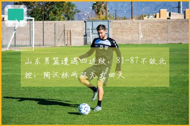 山东男篮遭遇四连败，81-87不敌北控，陶汉林两双无力回天
