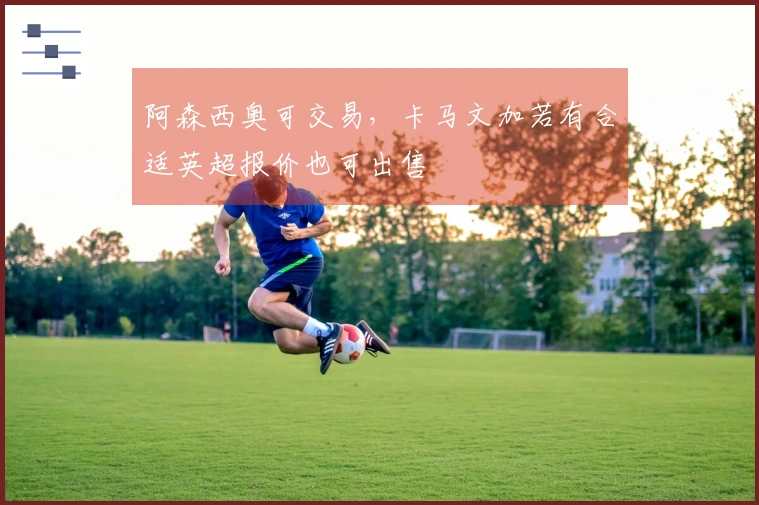 阿森西奥可交易，卡马文加若有合适英超报价也可出售