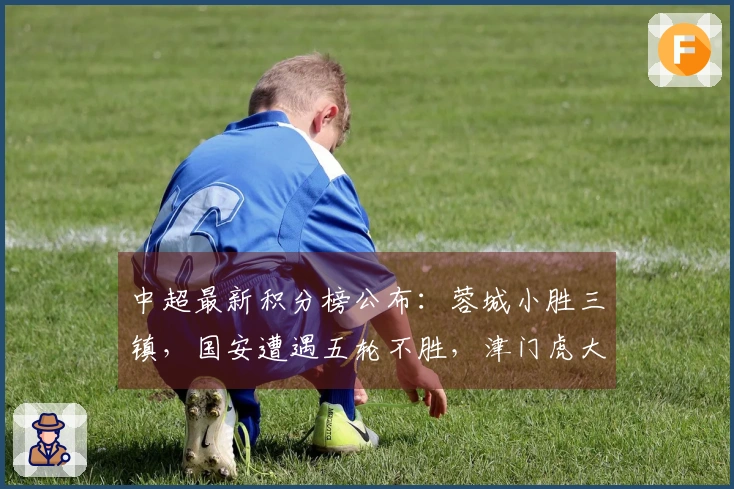 中超最新积分榜公布：蓉城小胜三镇，国安遭遇五轮不胜，津门虎大胜对手