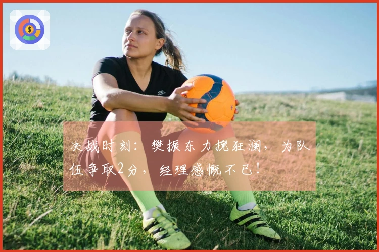 决战时刻：樊振东力挽狂澜，为队伍争取2分，经理感慨不已！