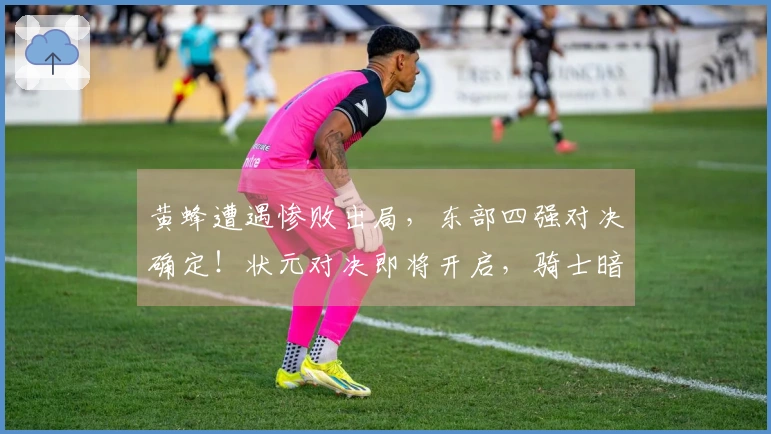 黄蜂遭遇惨败出局，东部四强对决确定！状元对决即将开启，骑士暗中受益