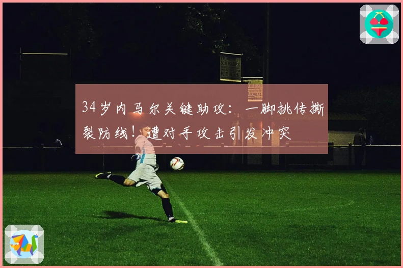 34岁内马尔关键助攻：一脚挑传撕裂防线！遭对手攻击引发冲突