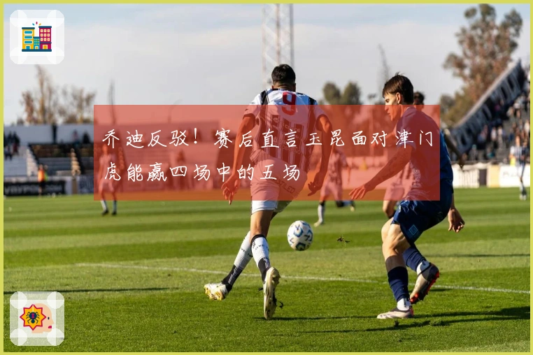 乔迪反驳！赛后直言玉昆面对津门虎能赢四场中的五场
