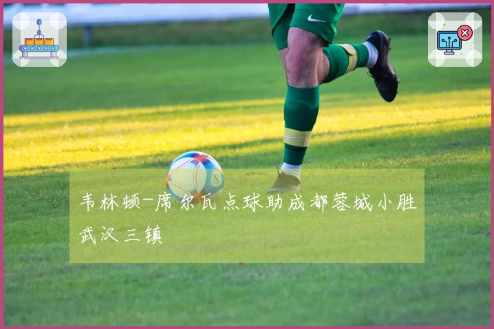韦林顿-席尔瓦点球助成都蓉城小胜武汉三镇