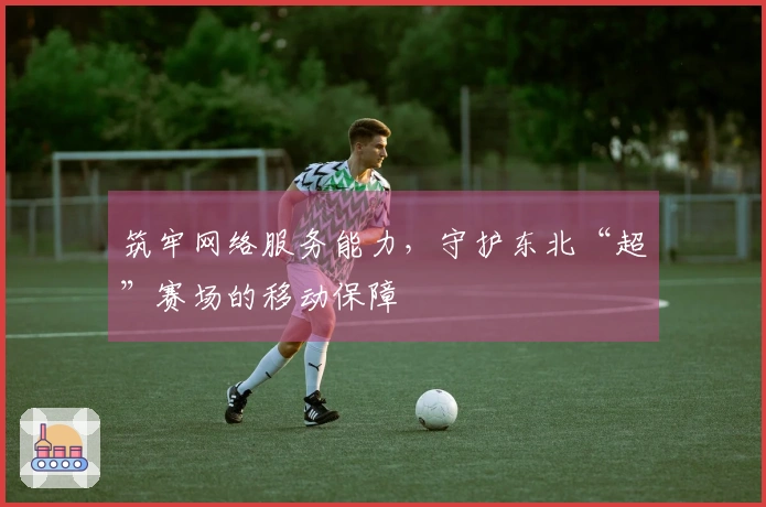 筑牢网络服务能力，守护东北“超”赛场的移动保障