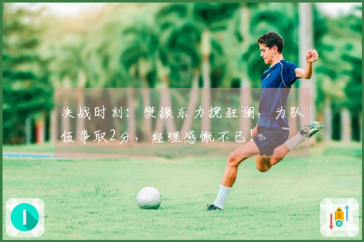 决战时刻：樊振东力挽狂澜，为队伍争取2分，经理感慨不已！