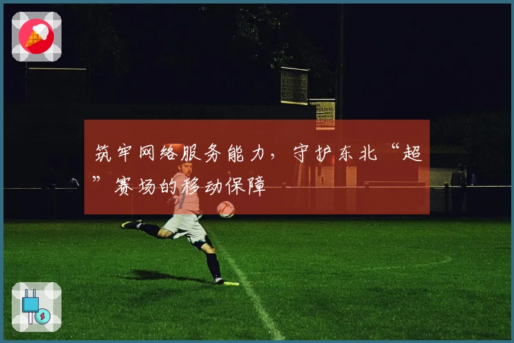 筑牢网络服务能力，守护东北“超”赛场的移动保障