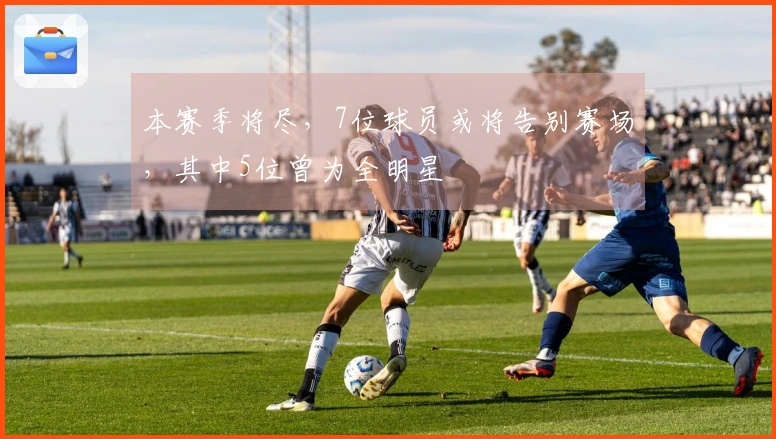 本赛季将尽，7位球员或将告别赛场，其中5位曾为全明星